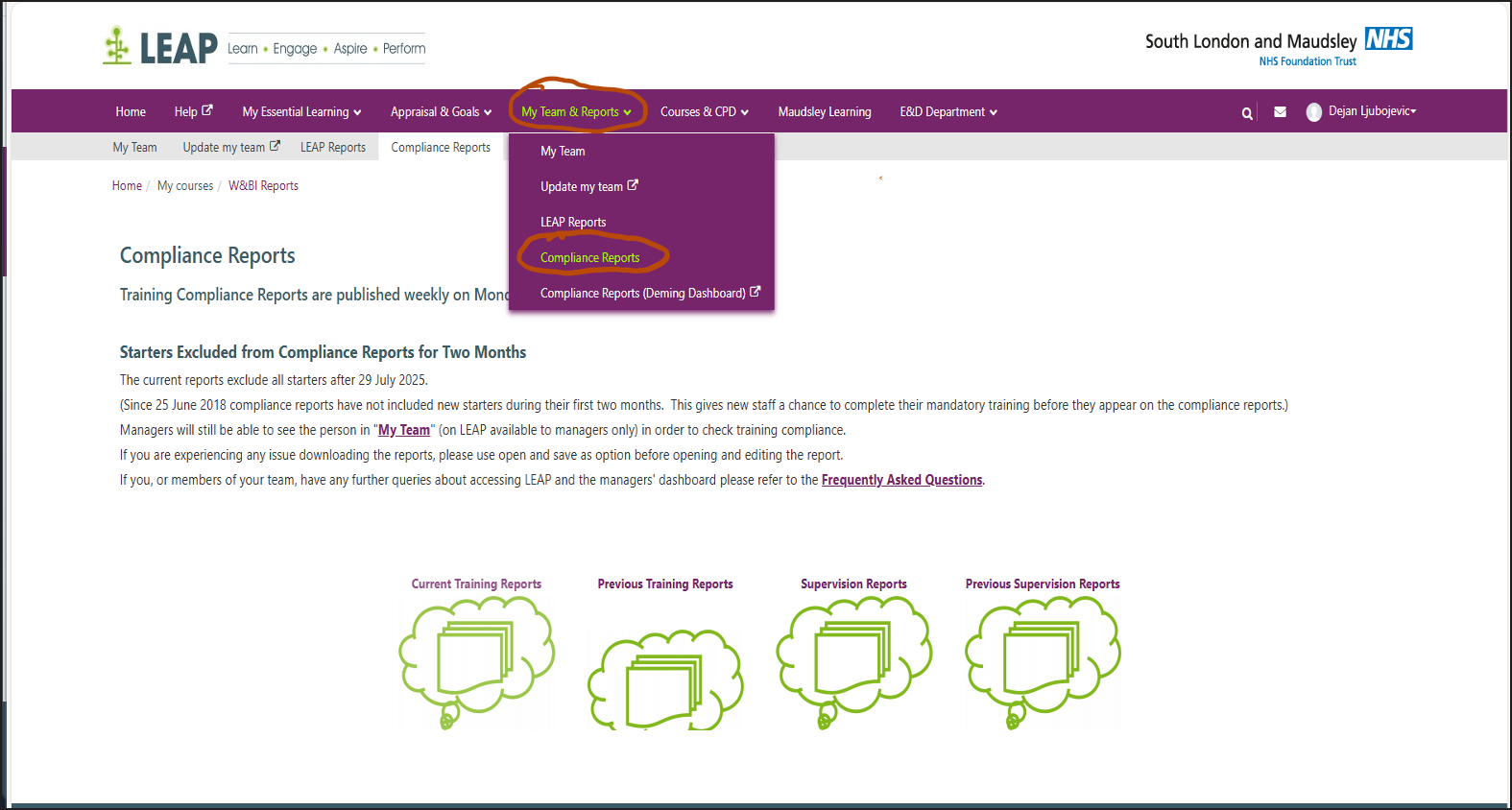 Untitled picture.png Machine generated alternative text:
LEAP 
Learn • Engage • Aspire • Perform 
South London and Maudsley 
NHS Foundation Trust 
Q Dejan Ljubojevic• 
Home 
My Team 
Help My Essential Learning v 
Update my team LEAP Reports 
Appraisal & Goals 
Compliance Reports 
My Team & Reports v 
My Team 
Update my team 
LEAP Reports 
Compliance Reports 
Courses & CPD v 
Maudsley Learning 
E&D Department v 
Home / My courses I W&81 Reports 
Compliance Reports 
Training Compliance Reports are published weekly on Mon 
Compliance Reports (Deming Dashboard) 
Starters Excluded from Compliance Reports for Two Months 
The current reports exclude all starters after 29 July 2025. 
(Since 25 June 2018 compliance reports have not included new starters during their first two months. This gives new staff a chance to complete their mandatory training before they appear on the compliance reports.) 
Managers will still be able to see the person in "My Team" (on LEAP available to managers only) in order to check training compliance. 
If you are experiencing any issue downloading the reports, please use open and save as option before opening and editing the report. 
If you, or members of your team, have any further queries about accessing LEAP and the managers' dashboard please refer to the Frequently Asked Questions. 
Current Training Reports 
Previous Training Reports 
Supervision Reports 
Previous Supervision Reports 
Ink Drawings
Ink Drawings
Ink Drawings
